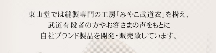 東山堂では縫製専門の工房「みやこ武道衣」を構えて、武道有段者の方やお客さまの声をもとに自社ブランド製品を開発・販売致しております。
